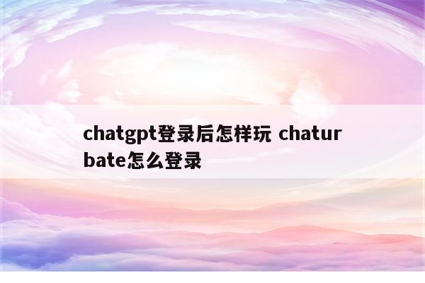 chatgpt登录后怎样玩 chaturbate怎么登录