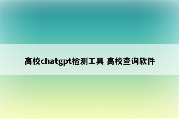 高校chatgpt检测工具 高校查询软件