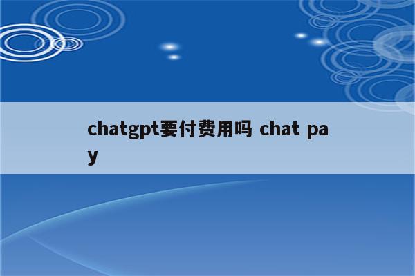 chatgpt要付费用吗 chat pay