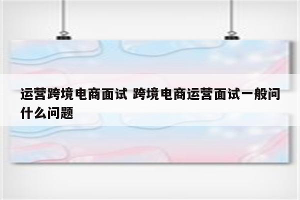 运营跨境电商面试 跨境电商运营面试一般问什么问题