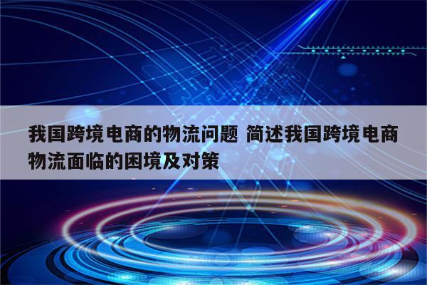 我国跨境电商的物流问题 简述我国跨境电商物流面临的困境及对策