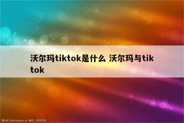 沃尔玛tiktok是什么 沃尔玛与tiktok