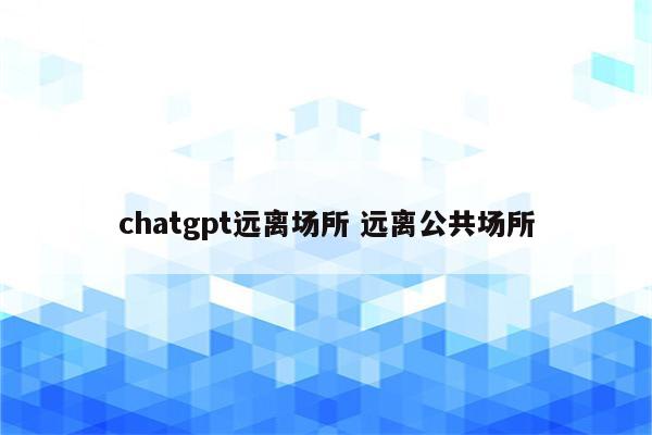chatgpt远离场所 远离公共场所