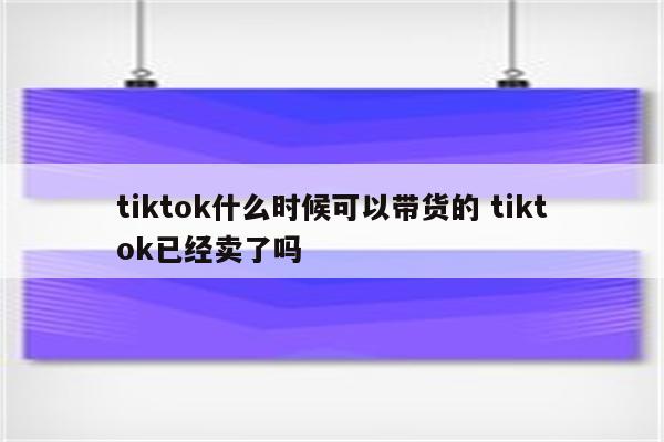 tiktok什么时候可以带货的 tiktok已经卖了吗