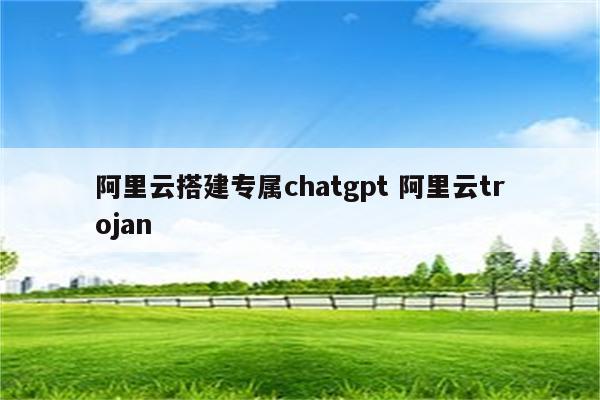 阿里云搭建专属chatgpt 阿里云trojan