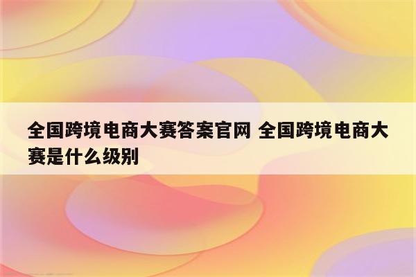 全国跨境电商大赛答案官网 全国跨境电商大赛是什么级别
