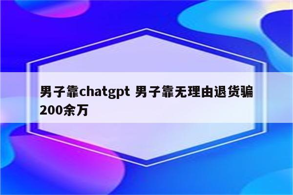 男子靠chatgpt 男子靠无理由退货骗200余万