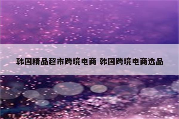 韩国精品超市跨境电商 韩国跨境电商选品