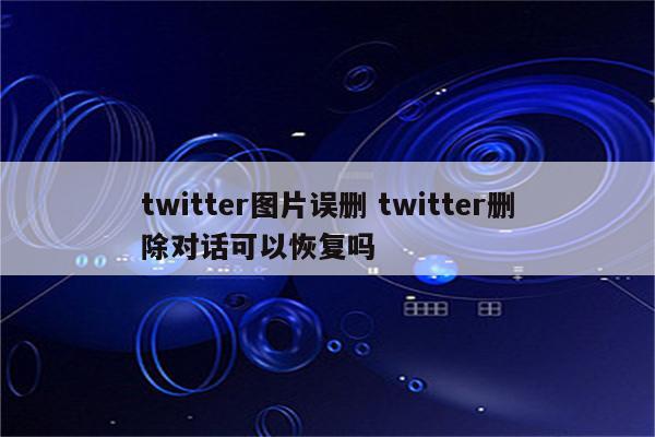 twitter图片误删 twitter删除对话可以恢复吗