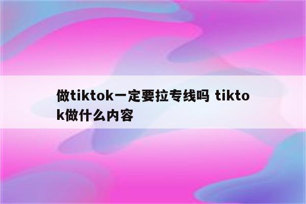做tiktok一定要拉专线吗 tiktok做什么内容