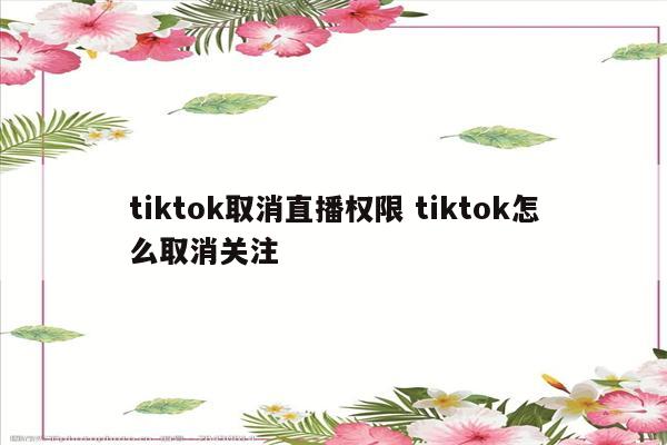 tiktok取消直播权限 tiktok怎么取消关注