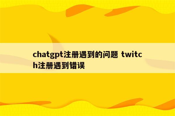 chatgpt注册遇到的问题 twitch注册遇到错误