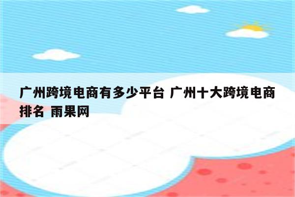 广州跨境电商有多少平台 广州十大跨境电商排名 雨果网