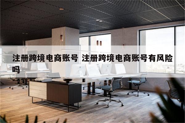 注册跨境电商账号 注册跨境电商账号有风险吗