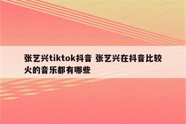 张艺兴tiktok抖音 张艺兴在抖音比较火的音乐都有哪些