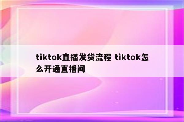 tiktok直播发货流程 tiktok怎么开通直播间