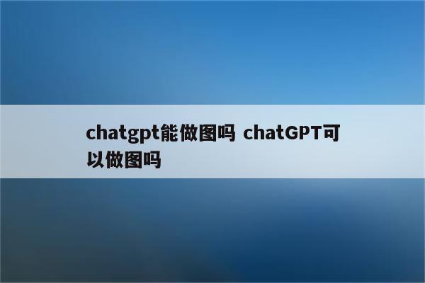 chatgpt能做图吗 chatGPT可以做图吗