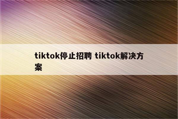 tiktok停止招聘 tiktok解决方案