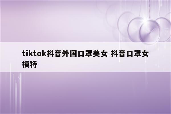 tiktok抖音外国口罩美女 抖音口罩女模特