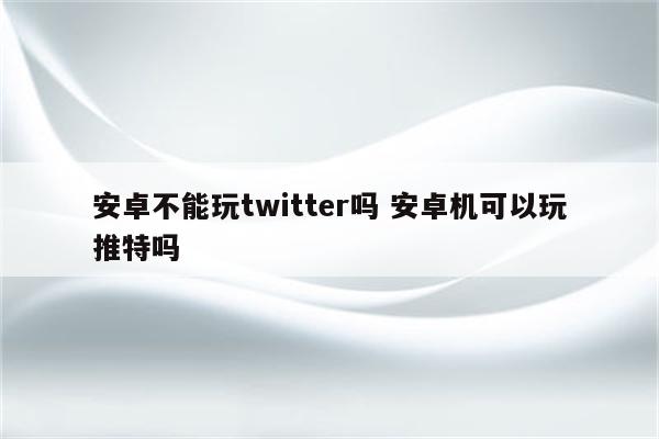 安卓不能玩twitter吗 安卓机可以玩推特吗