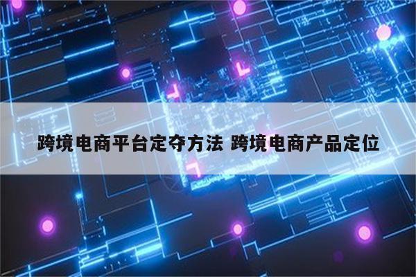 跨境电商平台定夺方法 跨境电商产品定位