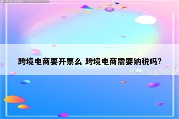 跨境电商要开票么 跨境电商需要纳税吗?