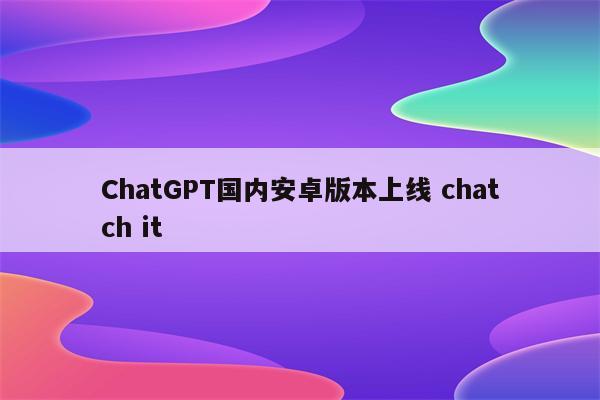 ChatGPT国内安卓版本上线 chatch it