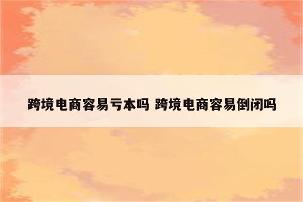 跨境电商容易亏本吗 跨境电商容易倒闭吗