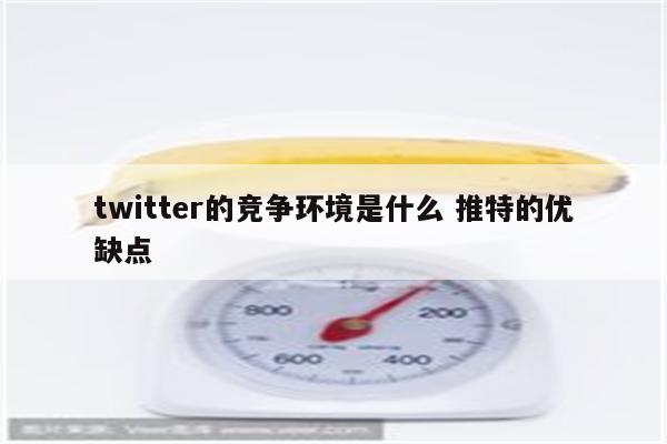 twitter的竞争环境是什么 推特的优缺点