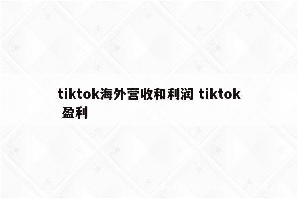 tiktok海外营收和利润 tiktok 盈利