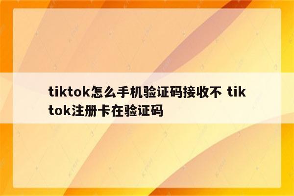tiktok怎么手机验证码接收不 tiktok注册卡在验证码