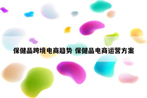 保健品跨境电商趋势 保健品电商运营方案