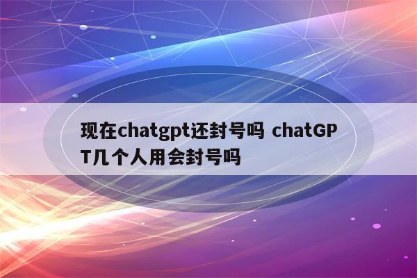 现在chatgpt还封号吗 chatGPT几个人用会封号吗