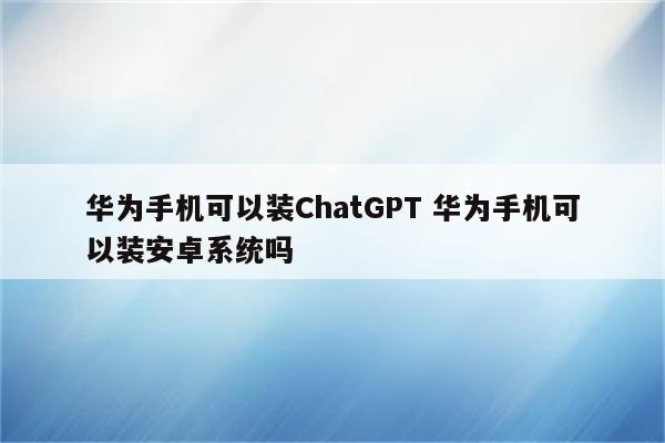 华为手机可以装ChatGPT 华为手机可以装安卓系统吗
