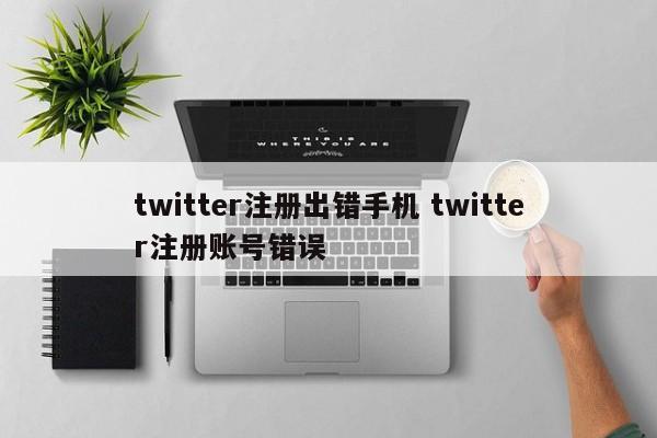 twitter注册出错手机 twitter注册账号错误