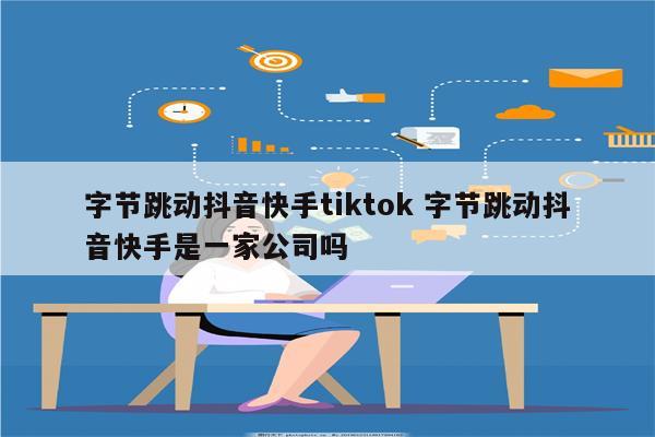 字节跳动抖音快手tiktok 字节跳动抖音快手是一家公司吗