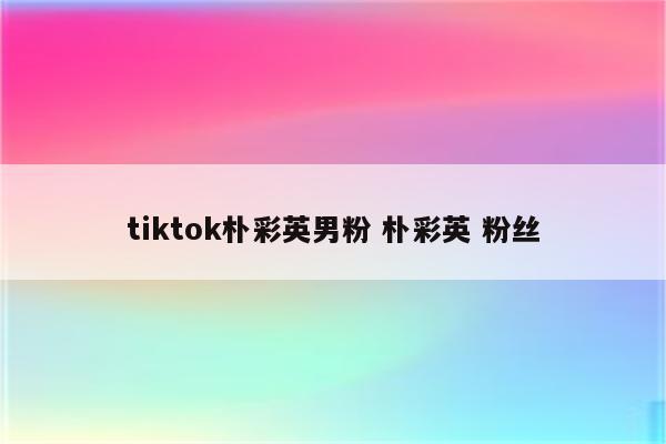 tiktok朴彩英男粉 朴彩英 粉丝
