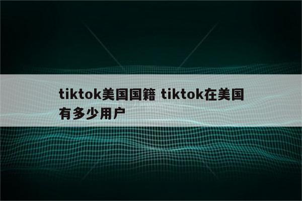 tiktok美国国籍 tiktok在美国有多少用户