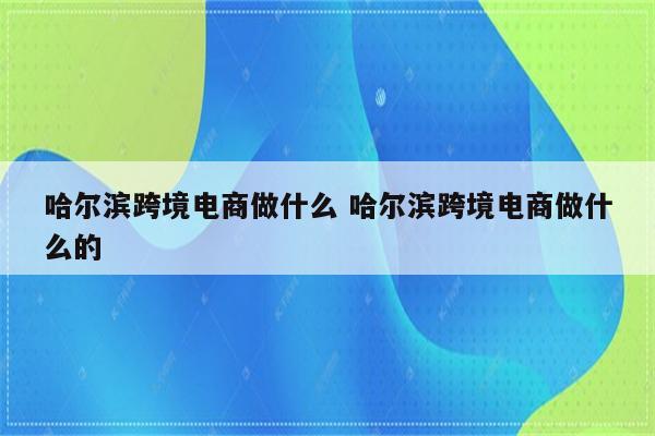 哈尔滨跨境电商做什么 哈尔滨跨境电商做什么的