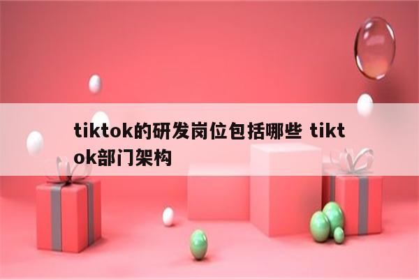 tiktok的研发岗位包括哪些 tiktok部门架构