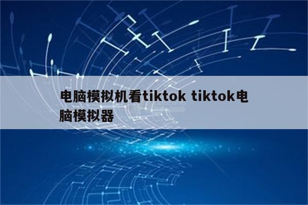 电脑模拟机看tiktok tiktok电脑模拟器