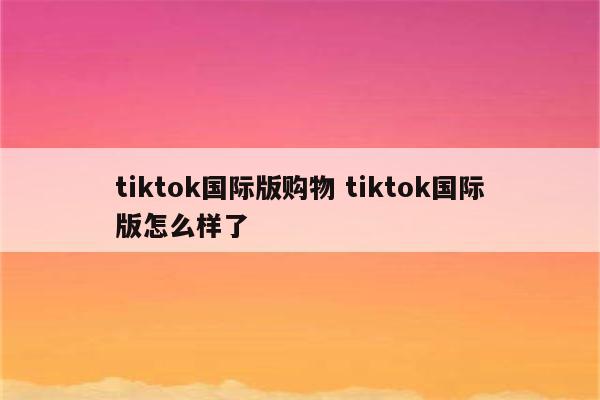 tiktok国际版购物 tiktok国际版怎么样了