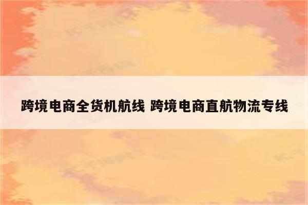 跨境电商全货机航线 跨境电商直航物流专线