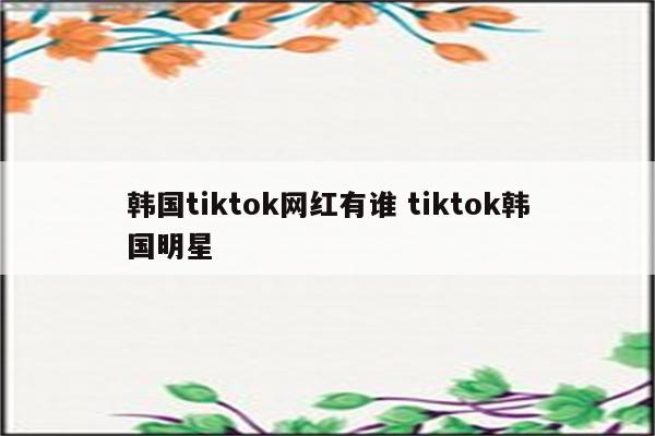 韩国tiktok网红有谁 tiktok韩国明星