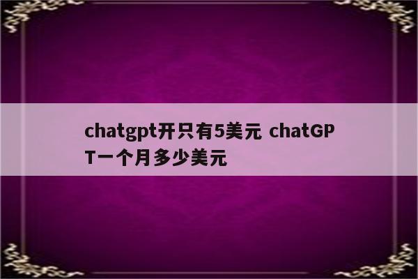 chatgpt开只有5美元 chatGPT一个月多少美元