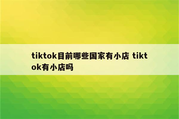 tiktok目前哪些国家有小店 tiktok有小店吗