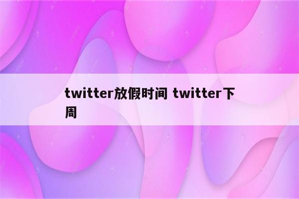 twitter放假时间 twitter下周