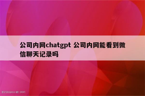 公司内网chatgpt 公司内网能看到微信聊天记录吗