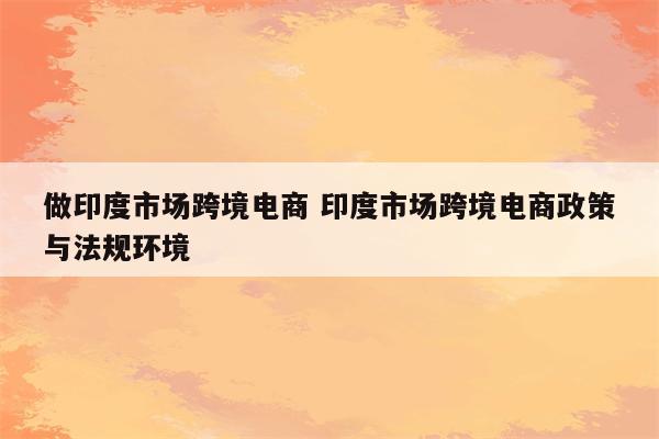 做印度市场跨境电商 印度市场跨境电商政策与法规环境