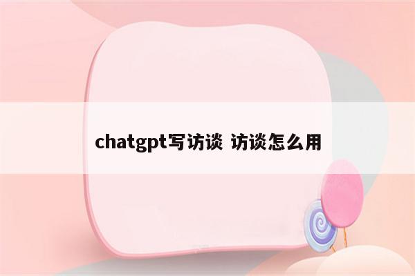 chatgpt写访谈 访谈怎么用